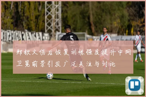 郑钦文伤后恢复训练强度提升中网卫冕前景引发广泛关注与讨论