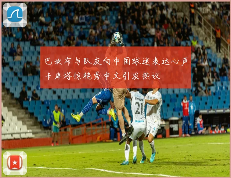 巴坎布与队友向中国球迷表达心声卡库塔惊艳秀中文引发热议