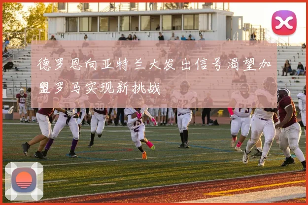 德罗恩向亚特兰大发出信号渴望加盟罗马实现新挑战