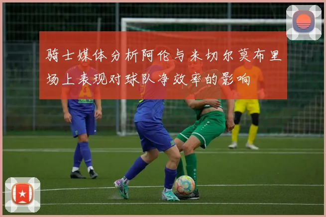 骑士媒体分析阿伦与米切尔莫布里场上表现对球队净效率的影响