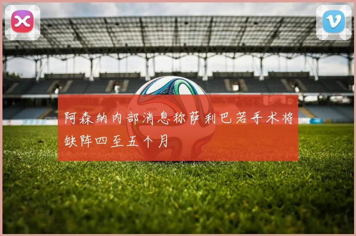 阿森纳内部消息称萨利巴若手术将缺阵四至五个月