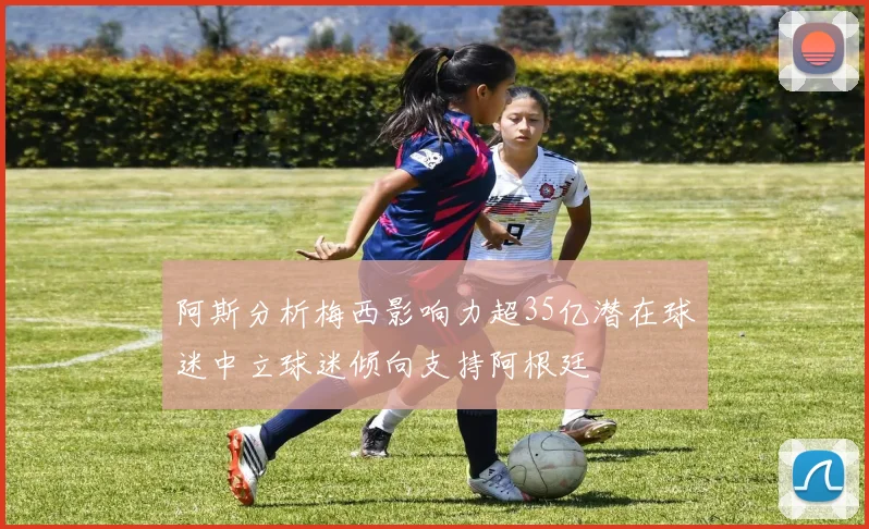 阿斯分析梅西影响力超35亿潜在球迷中立球迷倾向支持阿根廷