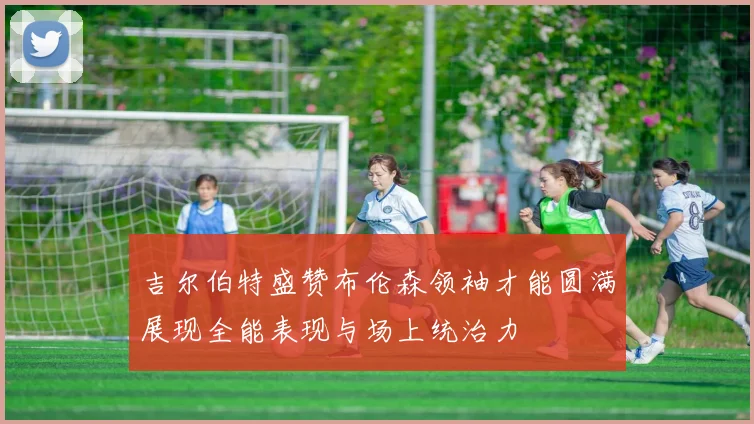 吉尔伯特盛赞布伦森领袖才能圆满展现全能表现与场上统治力