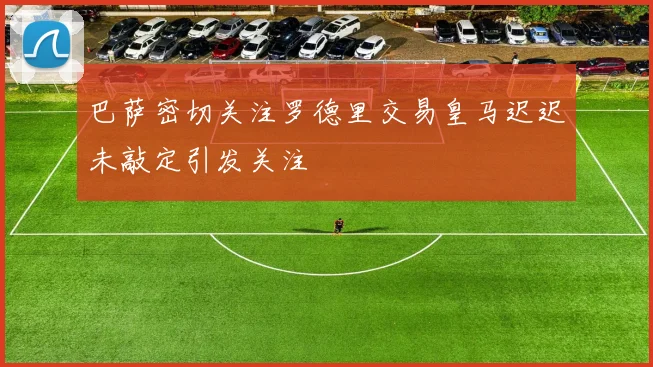 巴萨密切关注罗德里交易皇马迟迟未敲定引发关注