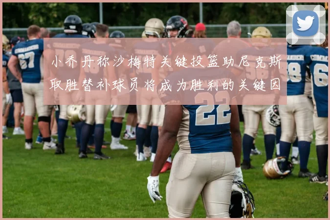 小乔丹称沙梅特关键投篮助尼克斯取胜替补球员将成为胜利的关键因素