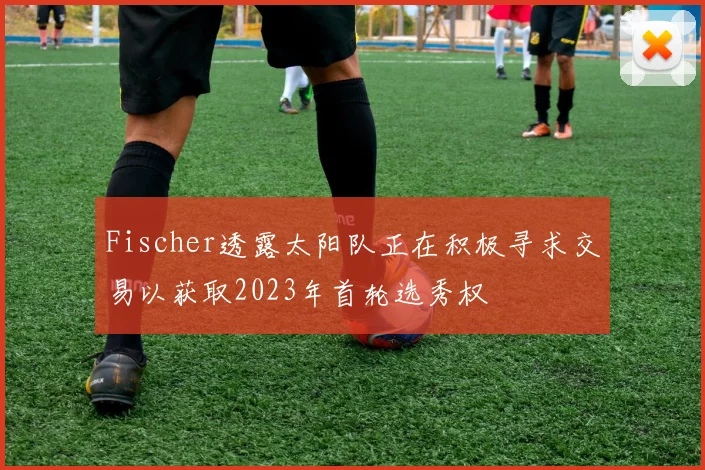Fischer透露太阳队正在积极寻求交易以获取2023年首轮选秀权