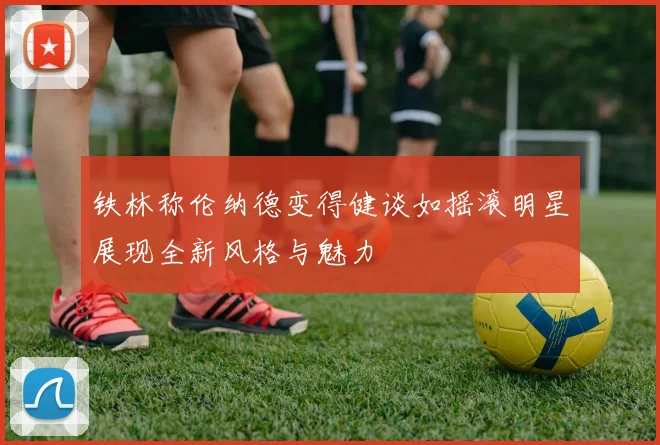 铁林称伦纳德变得健谈如摇滚明星展现全新风格与魅力