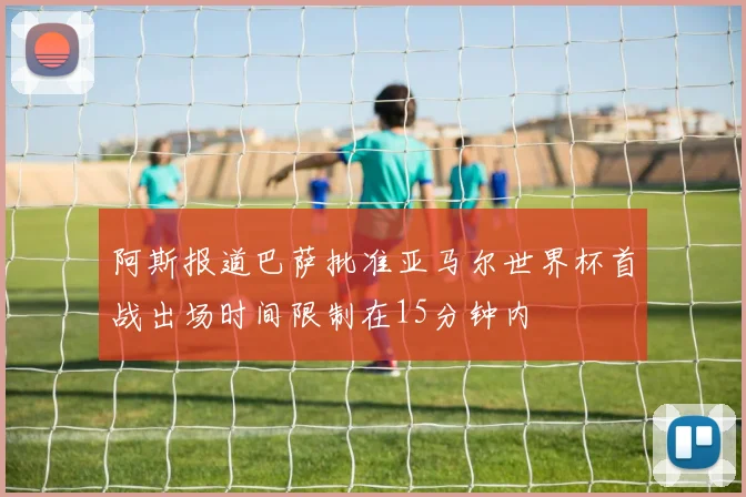 阿斯报道巴萨批准亚马尔世界杯首战出场时间限制在15分钟内