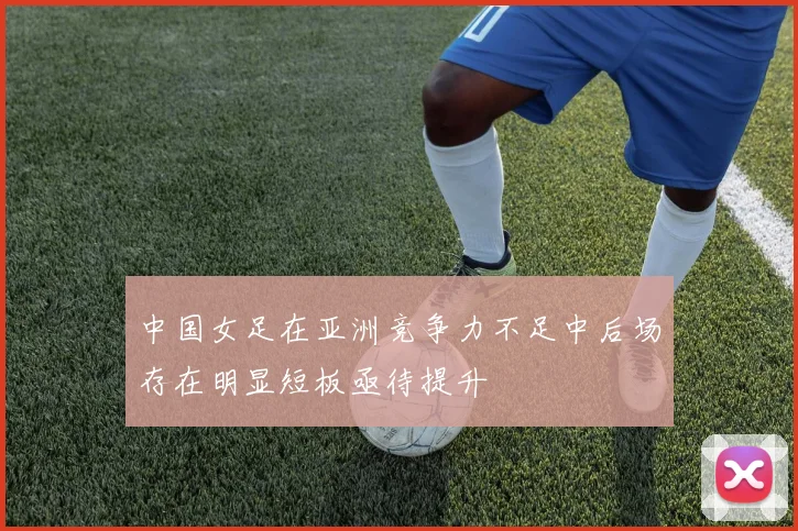 中国女足在亚洲竞争力不足中后场存在明显短板亟待提升
