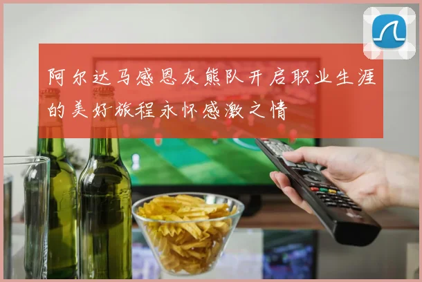 阿尔达马感恩灰熊队开启职业生涯的美好旅程永怀感激之情