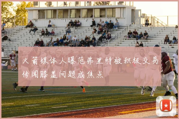 火箭媒体人曝范弗里特被积极交易传闻膝盖问题成焦点