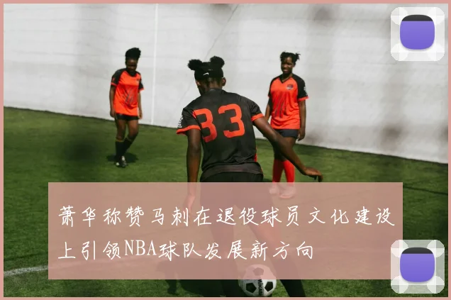 萧华称赞马刺在退役球员文化建设上引领NBA球队发展新方向