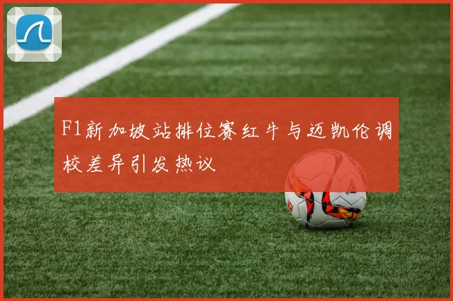 F1新加坡站排位赛红牛与迈凯伦调校差异引发热议