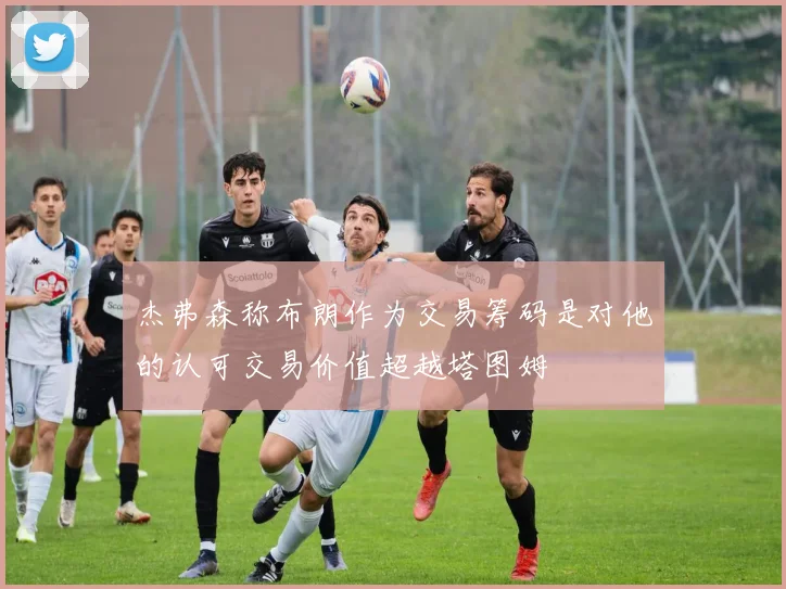 杰弗森称布朗作为交易筹码是对他的认可交易价值超越塔图姆