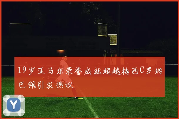 19岁亚马尔荣誉成就超越梅西C罗姆巴佩引发热议